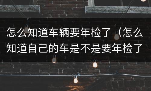 怎么知道车辆要年检了（怎么知道自己的车是不是要年检了）