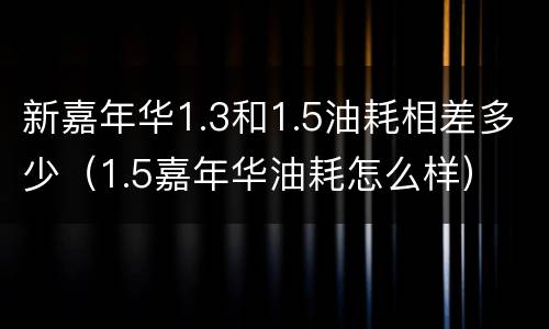 新嘉年华1.3和1.5油耗相差多少（1.5嘉年华油耗怎么样）