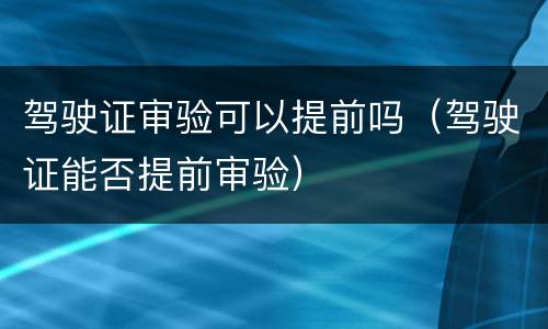 驾驶证审验可以提前吗（驾驶证能否提前审验）