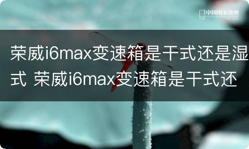 荣威i6max变速箱是干式还是湿式 荣威i6max变速箱是干式还是湿式好