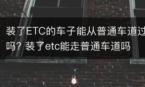 装了ETC的车子能从普通车道过吗? 装了etc能走普通车道吗