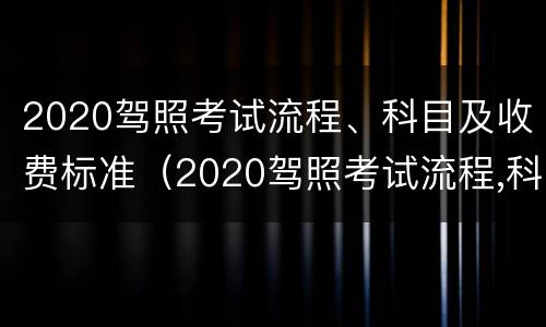 2020驾照考试流程、科目及收费标准（2020驾照考试流程,科目及收费标准是什么）