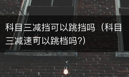 科目三减挡可以跳挡吗（科目三减速可以跳档吗?）