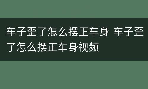 车子歪了怎么摆正车身 车子歪了怎么摆正车身视频