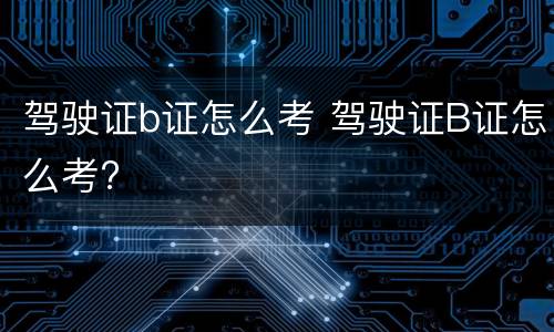 驾驶证b证怎么考 驾驶证B证怎么考?