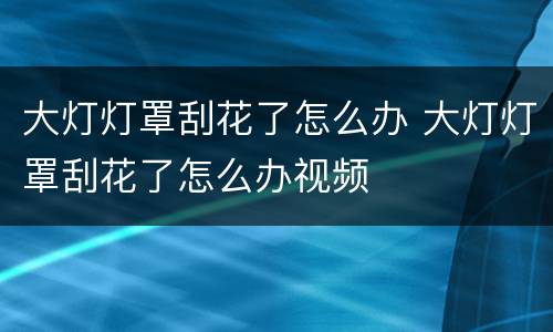 大灯灯罩刮花了怎么办 大灯灯罩刮花了怎么办视频