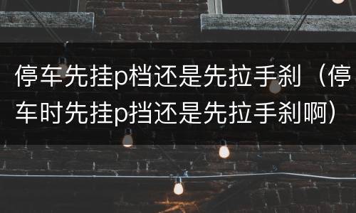 停车先挂p档还是先拉手刹（停车时先挂p挡还是先拉手刹啊）