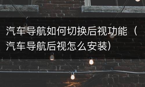 汽车导航如何切换后视功能（汽车导航后视怎么安装）