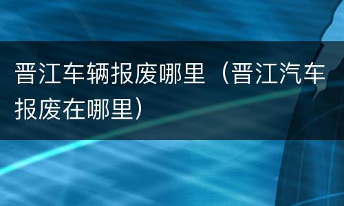 晋江车辆报废哪里（晋江汽车报废在哪里）