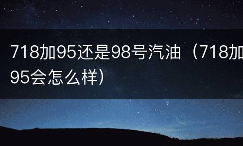 718加95还是98号汽油（718加95会怎么样）