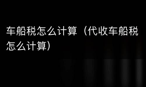 车船税怎么计算（代收车船税怎么计算）