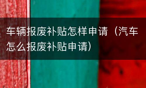 车辆报废补贴怎样申请（汽车怎么报废补贴申请）