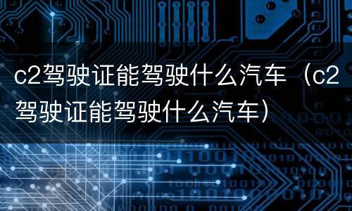 c2驾驶证能驾驶什么汽车（c2驾驶证能驾驶什么汽车）