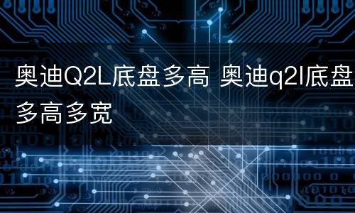奥迪Q2L底盘多高 奥迪q2l底盘多高多宽