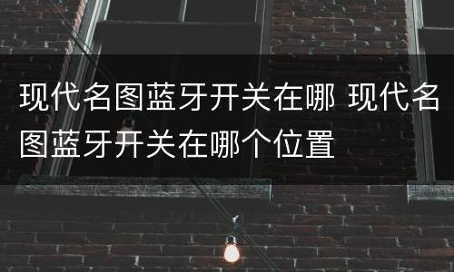 现代名图蓝牙开关在哪 现代名图蓝牙开关在哪个位置