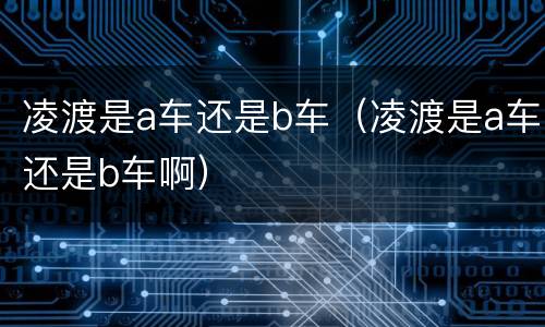 凌渡是a车还是b车（凌渡是a车还是b车啊）