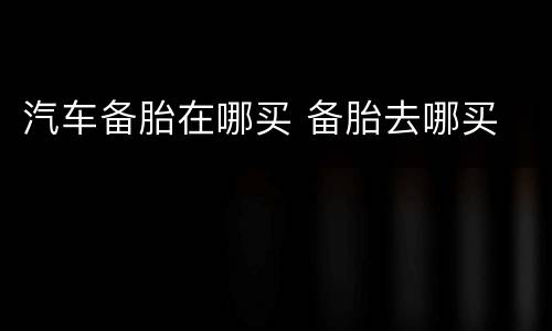 汽车备胎在哪买 备胎去哪买
