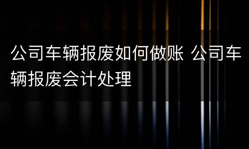 公司车辆报废如何做账 公司车辆报废会计处理
