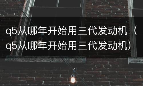q5从哪年开始用三代发动机（q5从哪年开始用三代发动机）
