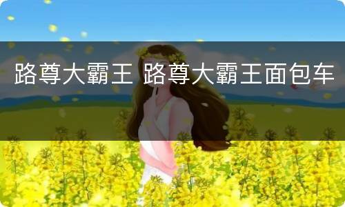 路尊大霸王 路尊大霸王面包车