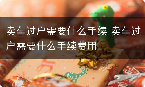 卖车过户需要什么手续 卖车过户需要什么手续费用