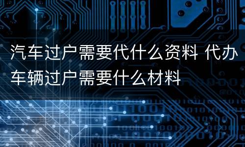 汽车过户需要代什么资料 代办车辆过户需要什么材料