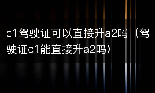 c1驾驶证可以直接升a2吗（驾驶证c1能直接升a2吗）