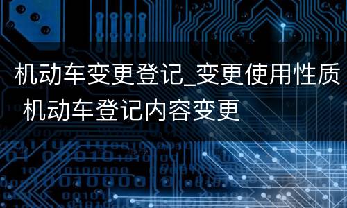 机动车变更登记_变更使用性质 机动车登记内容变更