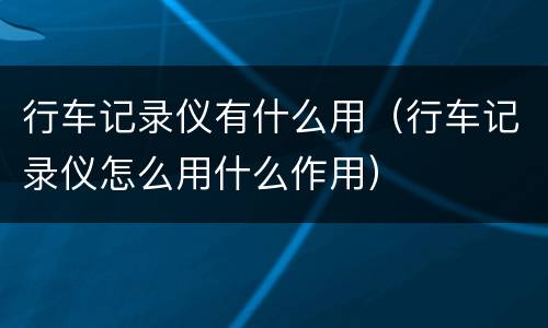 行车记录仪有什么用（行车记录仪怎么用什么作用）