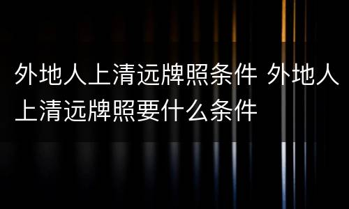外地人上清远牌照条件 外地人上清远牌照要什么条件