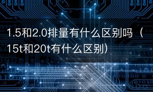 1.5和2.0排量有什么区别吗（15t和20t有什么区别）