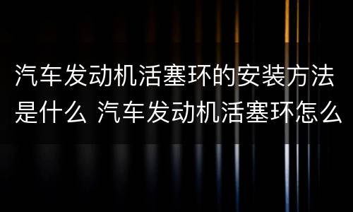 汽车发动机活塞环的安装方法是什么 汽车发动机活塞环怎么安装