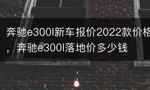 奔驰e300l新车报价2022款价格，奔驰e300l落地价多少钱