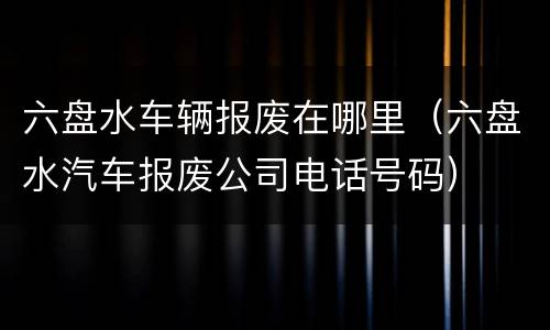 六盘水车辆报废在哪里（六盘水汽车报废公司电话号码）