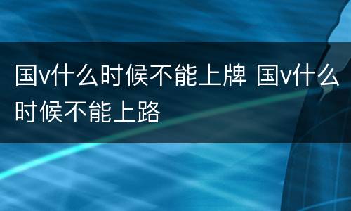 国v什么时候不能上牌 国v什么时候不能上路