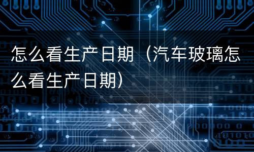 怎么看生产日期（汽车玻璃怎么看生产日期）