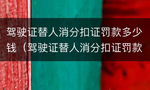 驾驶证替人消分扣证罚款多少钱（驾驶证替人消分扣证罚款多少钱一次）