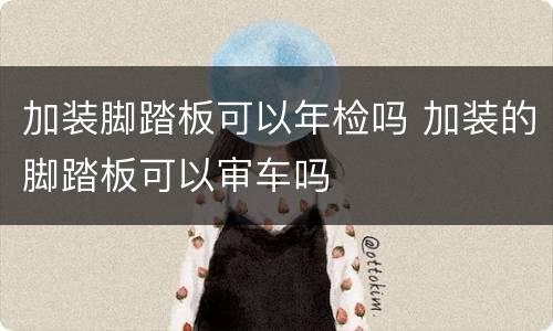 加装脚踏板可以年检吗 加装的脚踏板可以审车吗