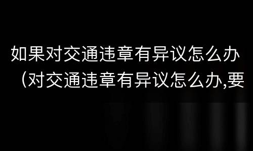 如果对交通违章有异议怎么办（对交通违章有异议怎么办,要自己去办理吗）