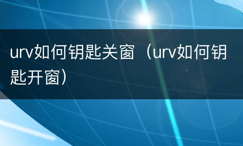 urv如何钥匙关窗（urv如何钥匙开窗）
