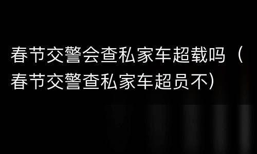 春节交警会查私家车超载吗（春节交警查私家车超员不）