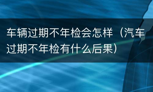 车辆过期不年检会怎样（汽车过期不年检有什么后果）