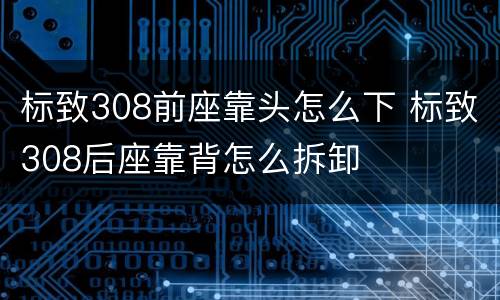 标致308前座靠头怎么下 标致308后座靠背怎么拆卸