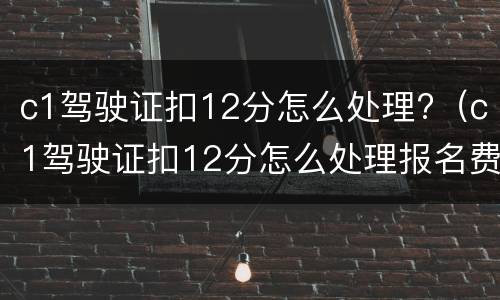 c1驾驶证扣12分怎么处理?（c1驾驶证扣12分怎么处理报名费多少钱）