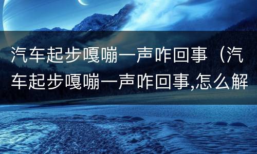 汽车起步嘎嘣一声咋回事（汽车起步嘎嘣一声咋回事,怎么解决）