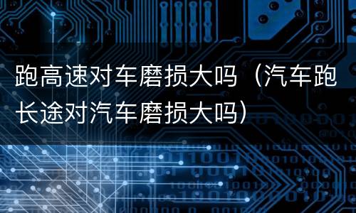 跑高速对车磨损大吗（汽车跑长途对汽车磨损大吗）