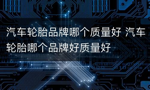 汽车轮胎品牌哪个质量好 汽车轮胎哪个品牌好质量好