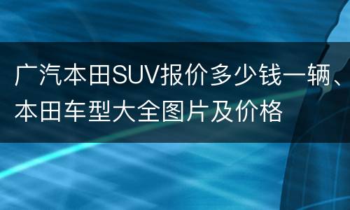 广汽本田SUV报价多少钱一辆、本田车型大全图片及价格