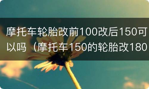 摩托车轮胎改前100改后150可以吗（摩托车150的轮胎改180的可以吗?）