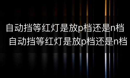 自动挡等红灯是放p档还是n档 自动挡等红灯是放p档还是n档的
